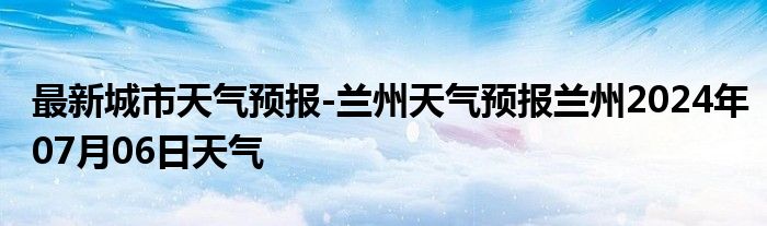 最新城市天气预报-兰州天气预报兰州2024年07月06日天气