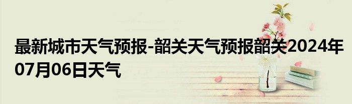 最新城市天气预报-韶关天气预报韶关2024年07月06日天气