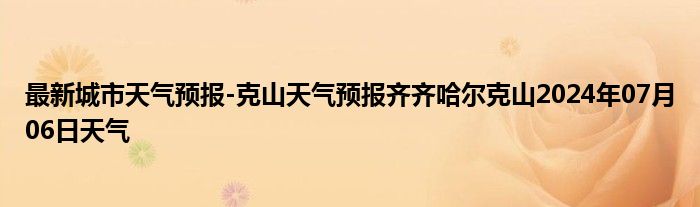 最新城市天气预报-克山天气预报齐齐哈尔克山2024年07月06日天气