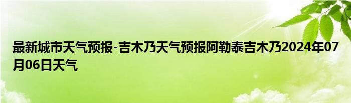 最新城市天气预报-吉木乃天气预报阿勒泰吉木乃2024年07月06日天气