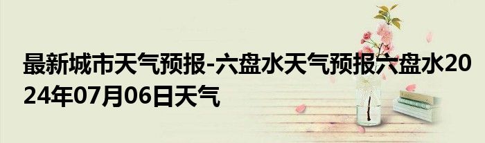 最新城市天气预报-六盘水天气预报六盘水2024年07月06日天气