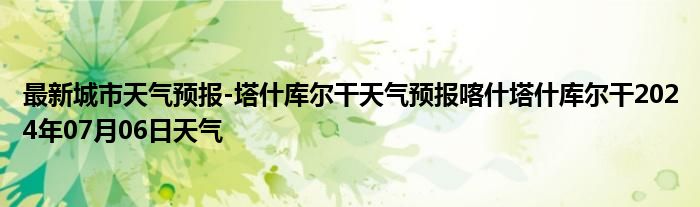 最新城市天气预报-塔什库尔干天气预报喀什塔什库尔干2024年07月06日天气