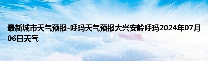 最新城市天气预报-呼玛天气预报大兴安岭呼玛2024年07月06日天气