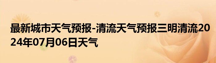 最新城市天气预报-清流天气预报三明清流2024年07月06日天气