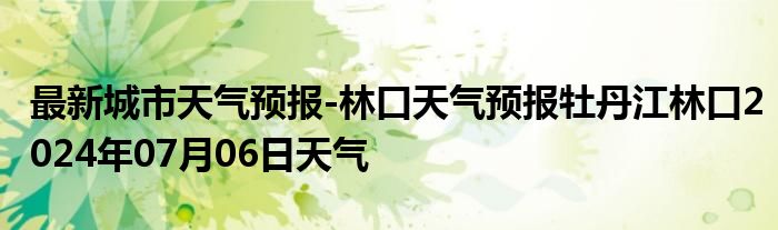 最新城市天气预报-林口天气预报牡丹江林口2024年07月06日天气