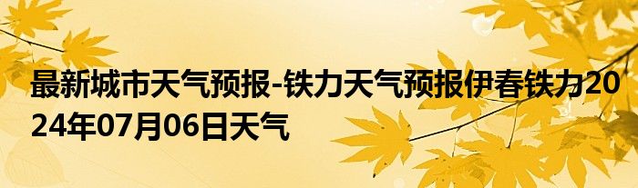 最新城市天气预报-铁力天气预报伊春铁力2024年07月06日天气