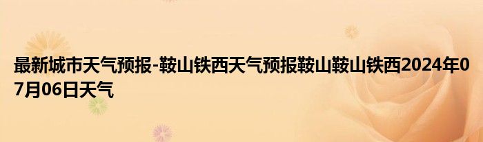 最新城市天气预报-鞍山铁西天气预报鞍山鞍山铁西2024年07月06日天气