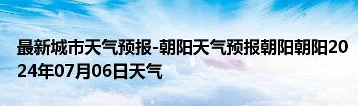 最新城市天气预报-朝阳天气预报朝阳朝阳2024年07月06日天气