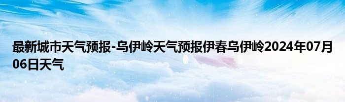 最新城市天气预报-乌伊岭天气预报伊春乌伊岭2024年07月06日天气