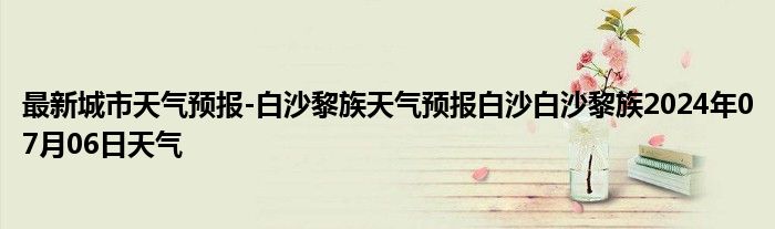 最新城市天气预报-白沙黎族天气预报白沙白沙黎族2024年07月06日天气