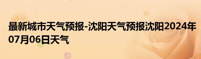 最新城市天气预报-沈阳天气预报沈阳2024年07月06日天气