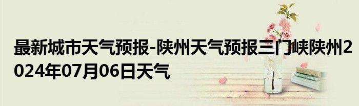 最新城市天气预报-陕州天气预报三门峡陕州2024年07月06日天气