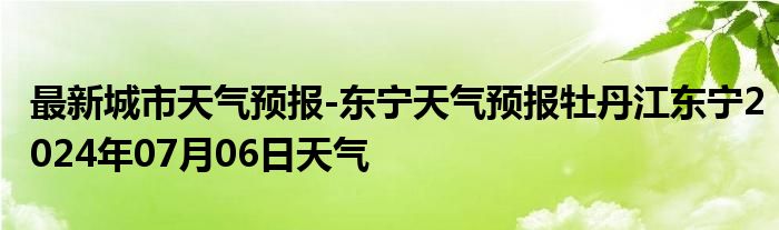 最新城市天气预报-东宁天气预报牡丹江东宁2024年07月06日天气