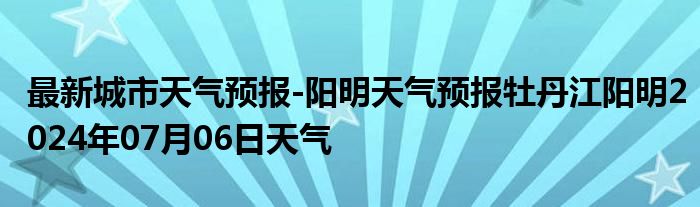 最新城市天气预报-阳明天气预报牡丹江阳明2024年07月06日天气