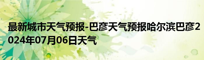 最新城市天气预报-巴彦天气预报哈尔滨巴彦2024年07月06日天气