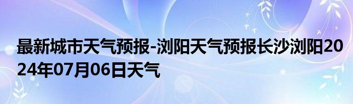 最新城市天气预报-浏阳天气预报长沙浏阳2024年07月06日天气