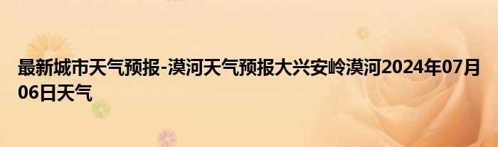 最新城市天气预报-漠河天气预报大兴安岭漠河2024年07月06日天气