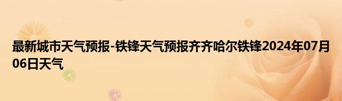 最新城市天气预报-铁锋天气预报齐齐哈尔铁锋2024年07月06日天气