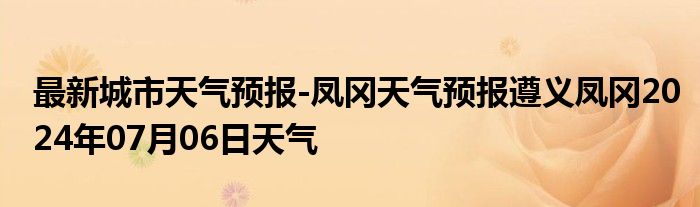 最新城市天气预报-凤冈天气预报遵义凤冈2024年07月06日天气