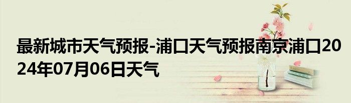 最新城市天气预报-浦口天气预报南京浦口2024年07月06日天气