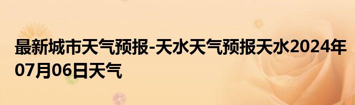 最新城市天气预报-天水天气预报天水2024年07月06日天气