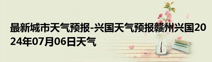 最新城市天气预报-兴国天气预报赣州兴国2024年07月06日天气