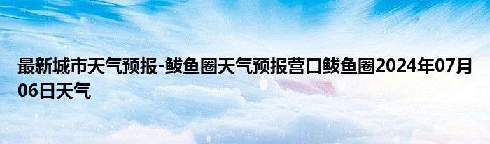 最新城市天气预报-鲅鱼圈天气预报营口鲅鱼圈2024年07月06日天气