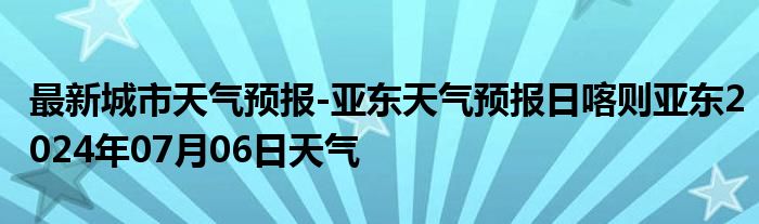 最新城市天气预报-亚东天气预报日喀则亚东2024年07月06日天气