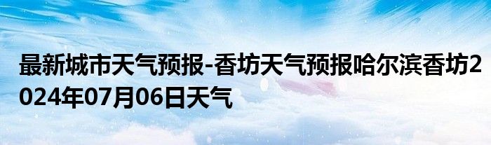 最新城市天气预报-香坊天气预报哈尔滨香坊2024年07月06日天气