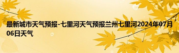 最新城市天气预报-七里河天气预报兰州七里河2024年07月06日天气