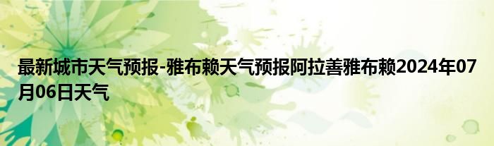 最新城市天气预报-雅布赖天气预报阿拉善雅布赖2024年07月06日天气