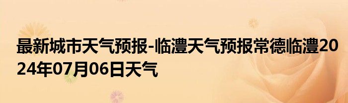 最新城市天气预报-临澧天气预报常德临澧2024年07月06日天气