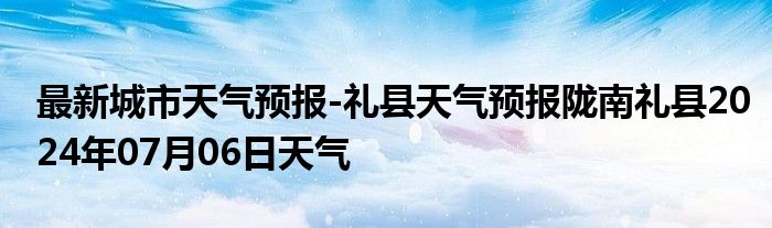 最新城市天气预报-礼县天气预报陇南礼县2024年07月06日天气