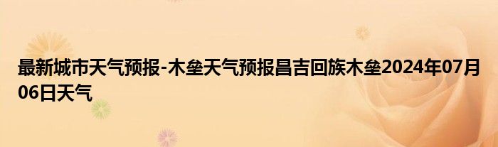 最新城市天气预报-木垒天气预报昌吉回族木垒2024年07月06日天气