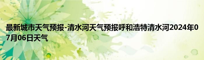 最新城市天气预报-清水河天气预报呼和浩特清水河2024年07月06日天气