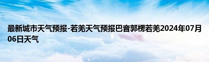 最新城市天气预报-若羌天气预报巴音郭楞若羌2024年07月06日天气