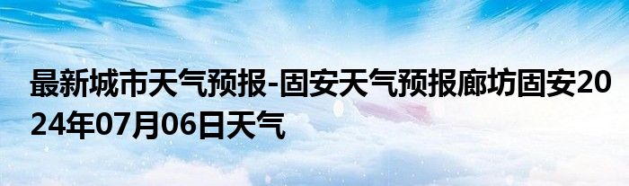 最新城市天气预报-固安天气预报廊坊固安2024年07月06日天气