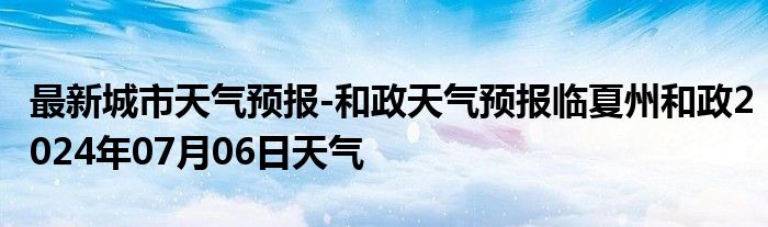 最新城市天气预报-和政天气预报临夏州和政2024年07月06日天气