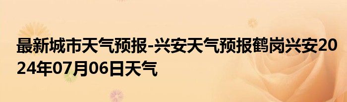 最新城市天气预报-兴安天气预报鹤岗兴安2024年07月06日天气