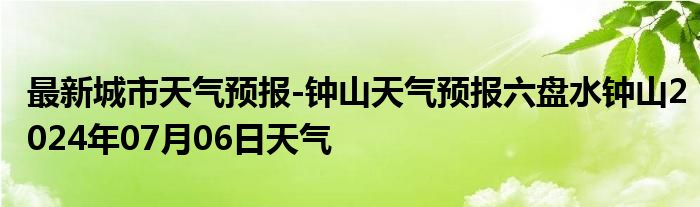 最新城市天气预报-钟山天气预报六盘水钟山2024年07月06日天气