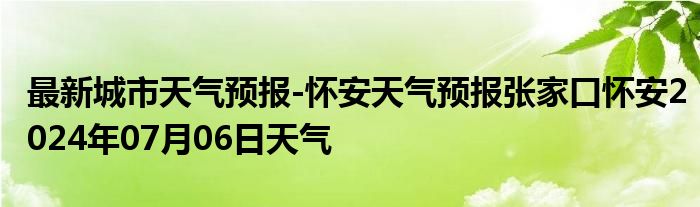 最新城市天气预报-怀安天气预报张家口怀安2024年07月06日天气