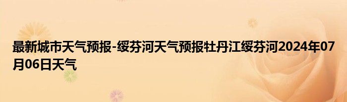 最新城市天气预报-绥芬河天气预报牡丹江绥芬河2024年07月06日天气