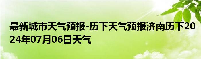 最新城市天气预报-历下天气预报济南历下2024年07月06日天气