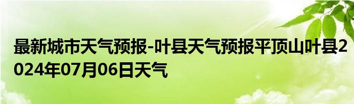 最新城市天气预报-叶县天气预报平顶山叶县2024年07月06日天气