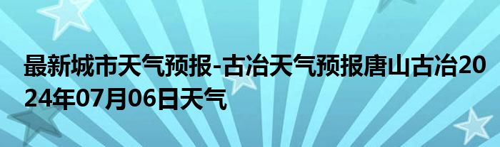 最新城市天气预报-古冶天气预报唐山古冶2024年07月06日天气