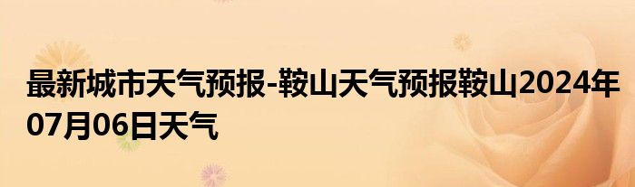 最新城市天气预报-鞍山天气预报鞍山2024年07月06日天气