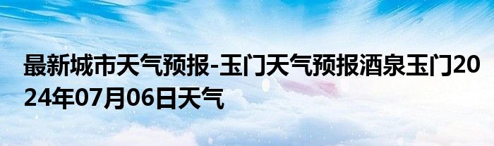 最新城市天气预报-玉门天气预报酒泉玉门2024年07月06日天气