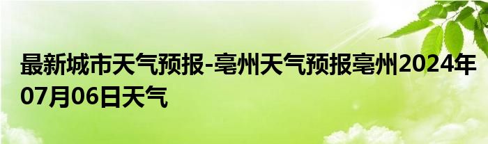 最新城市天气预报-亳州天气预报亳州2024年07月06日天气