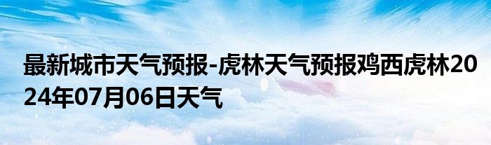 最新城市天气预报-虎林天气预报鸡西虎林2024年07月06日天气