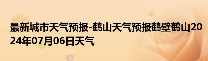 最新城市天气预报-鹤山天气预报鹤壁鹤山2024年07月06日天气